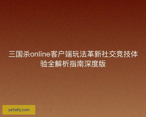 三国杀online客户端玩法革新社交竞技体验全解析指南深度版