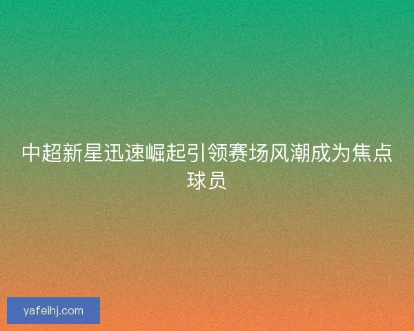 中超新星迅速崛起引领赛场风潮成为焦点球员